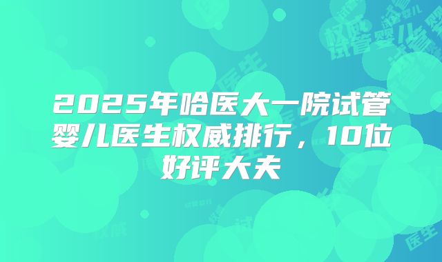 2025年哈医大一院试管婴儿医生权威排行，10位好评大夫