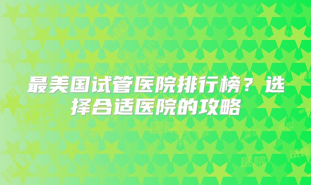 最美国试管医院排行榜?选择合适医院的攻略