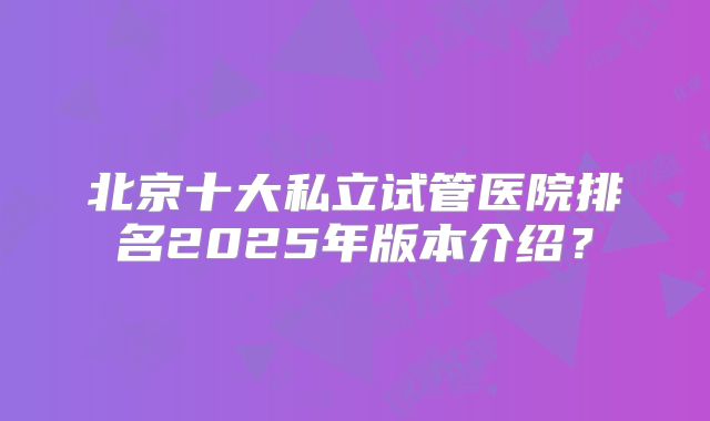 北京十大私立试管医院排名2025年版本介绍？