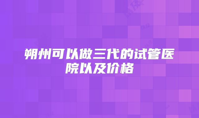 朔州可以做三代的试管医院以及价格