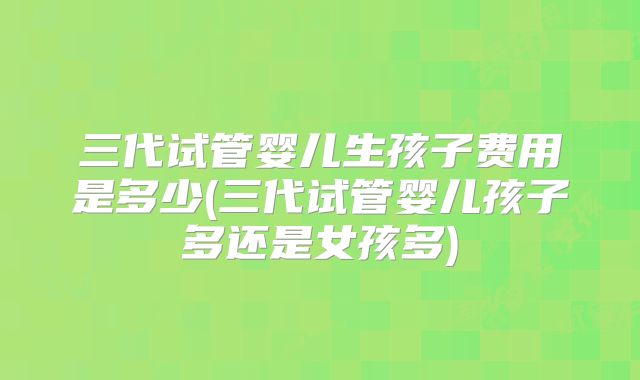 三代试管婴儿生孩子费用是多少(三代试管婴儿孩子多还是女孩多)