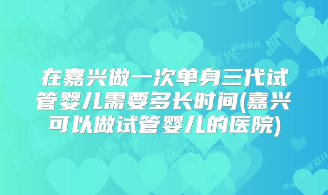 在嘉兴做一次单身三代试管婴儿需要多长时间(嘉兴可以做试管婴儿的医院)