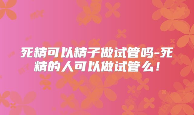 死精可以精子做试管吗-死精的人可以做试管么！