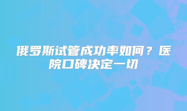 俄罗斯试管成功率如何？医院口碑决定一切