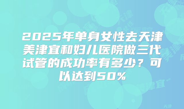 2025年单身女性去天津美津宜和妇儿医院做三代试管的成功率有多少?可以达到50%