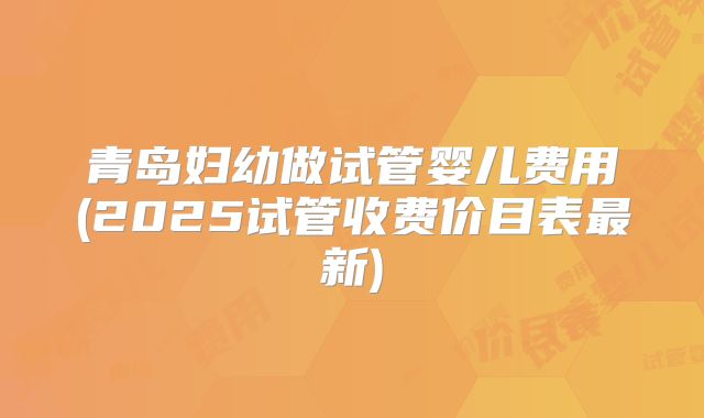 青岛妇幼做试管婴儿费用(2025试管收费价目表最新)