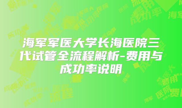 海军军医大学长海医院三代试管全流程解析-费用与成功率说明