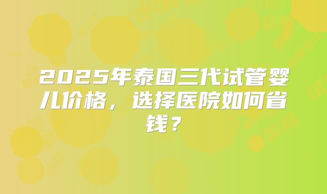 2025年泰国三代试管婴儿价格,选择医院如何省钱?