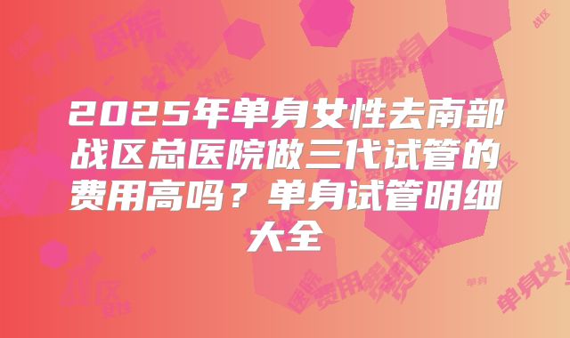 2025年单身女性去南部战区总医院做三代试管的费用高吗?单身试管明细大全