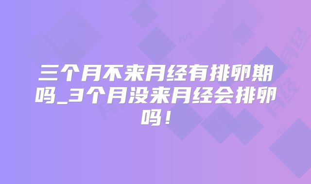三个月不来月经有排卵期吗_3个月没来月经会排卵吗!
