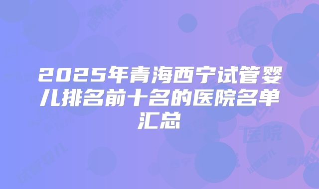 2025年青海西宁试管婴儿排名前十名的医院名单汇总