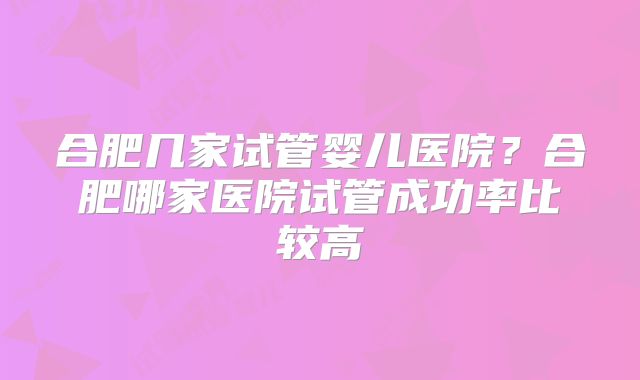 合肥几家试管婴儿医院？合肥哪家医院试管成功率比较高