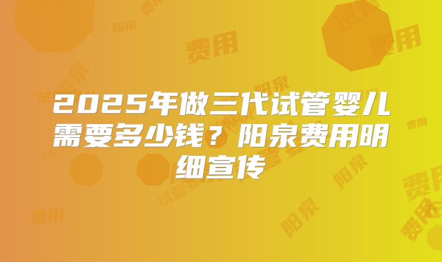 2025年做三代试管婴儿需要多少钱？阳泉费用明细宣传