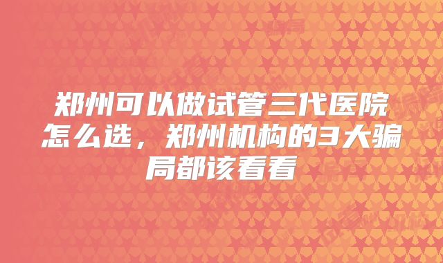 郑州可以做试管三代医院怎么选，郑州机构的3大骗局都该看看