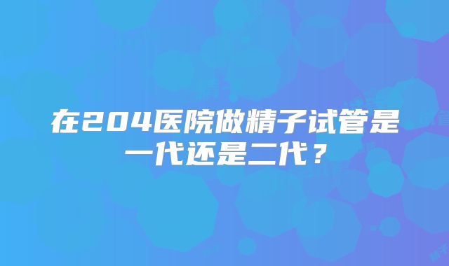 在204医院做精子试管是一代还是二代?