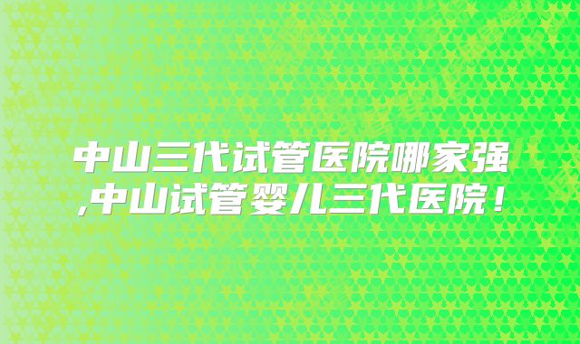 中山三代试管医院哪家强,中山试管婴儿三代医院！