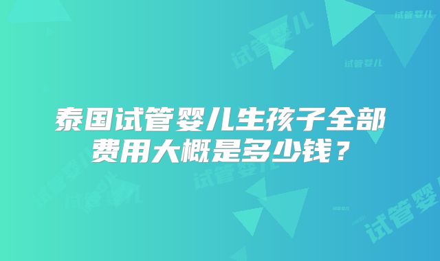 泰国试管婴儿生孩子全部费用大概是多少钱?