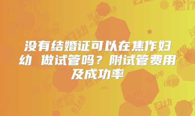 没有结婚证可以在焦作妇幼 做试管吗?附试管费用及成功率