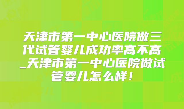 天津市第一中心医院做三代试管婴儿成功率高不高_天津市第一中心医院做试管婴儿怎么样！