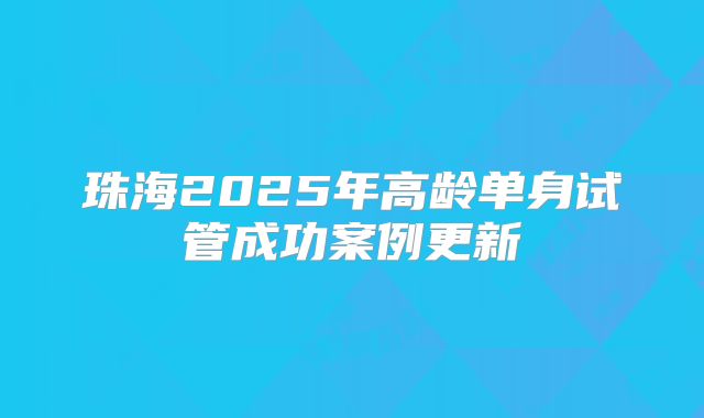 珠海2025年高龄单身试管成功案例更新