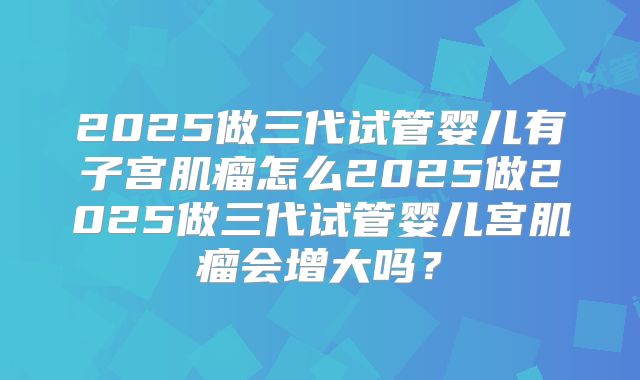 2025做三代试管婴儿有子宫肌瘤怎么2025做2025做三代试管婴儿宫肌瘤会增大吗？