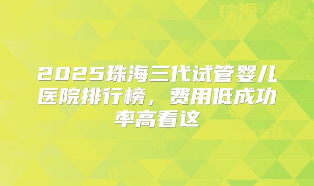 2025珠海三代试管婴儿医院排行榜，费用低成功率高看这