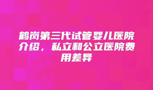 鹤岗第三代试管婴儿医院介绍，私立和公立医院费用差异
