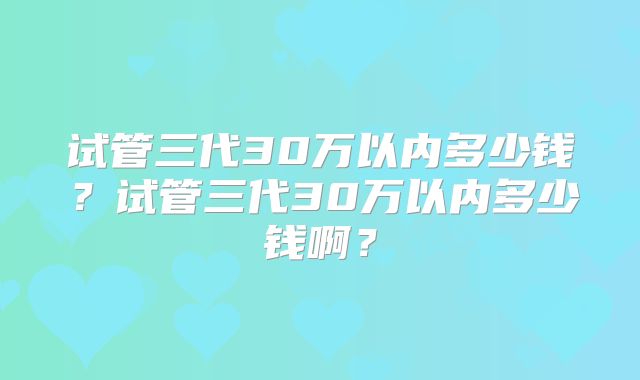 试管三代30万以内多少钱？试管三代30万以内多少钱啊？