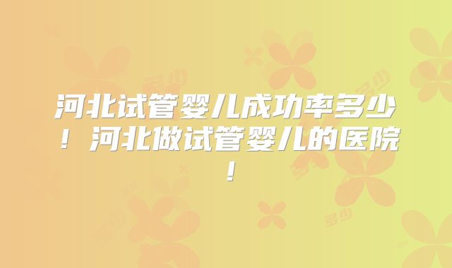 河北试管婴儿成功率多少!河北做试管婴儿的医院!