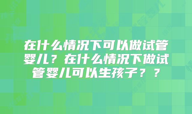 在什么情况下可以做试管婴儿？在什么情况下做试管婴儿可以生孩子？？
