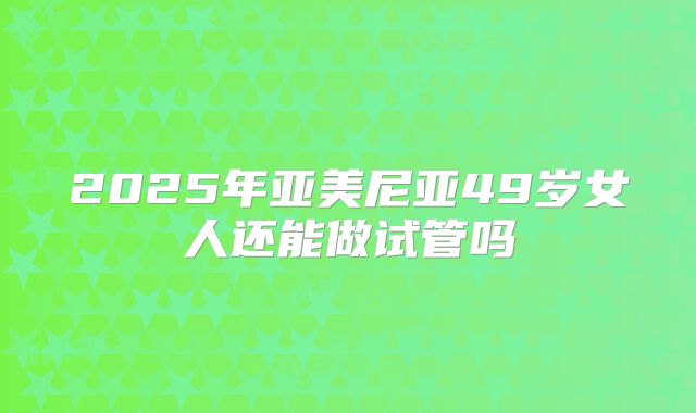 2025年亚美尼亚49岁女人还能做试管吗