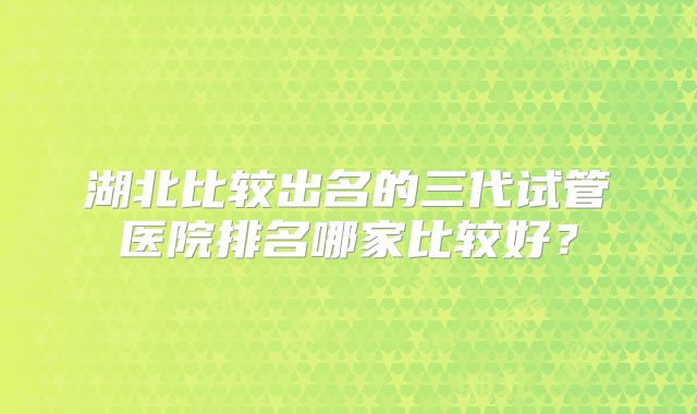 湖北比较出名的三代试管医院排名哪家比较好？