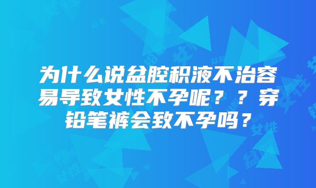 为什么说盆腔积液不治容易导致女性不孕呢？？穿铅笔裤会致不孕吗？