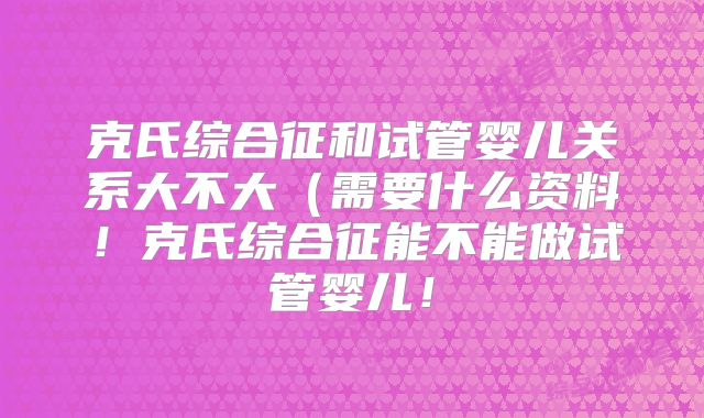 克氏综合征和试管婴儿关系大不大(需要什么资料!克氏综合征能不能做试管婴儿!