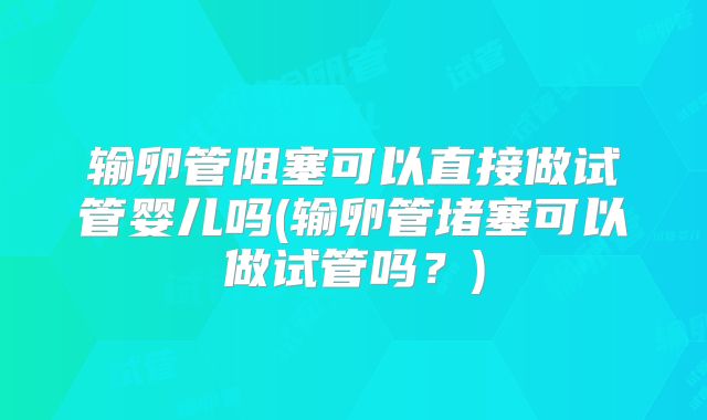 输卵管阻塞可以直接做试管婴儿吗(输卵管堵塞可以做试管吗？)