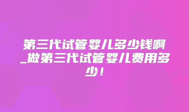 第三代试管婴儿多少钱啊_做第三代试管婴儿费用多少!