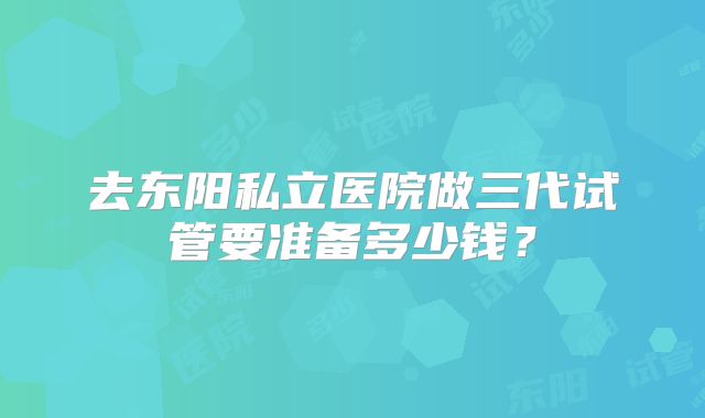 去东阳私立医院做三代试管要准备多少钱?