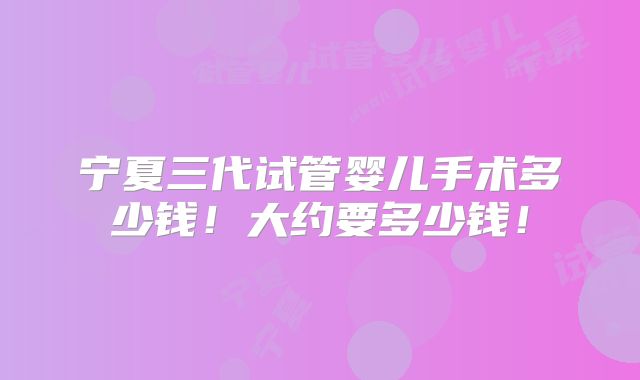 宁夏三代试管婴儿手术多少钱!大约要多少钱!