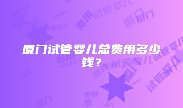 厦门试管婴儿总费用多少钱？