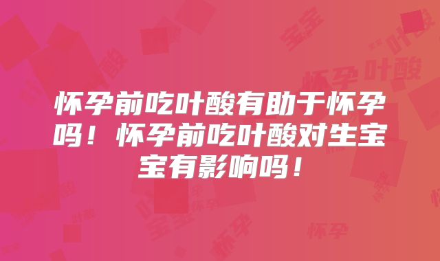 怀孕前吃叶酸有助于怀孕吗！怀孕前吃叶酸对生宝宝有影响吗！