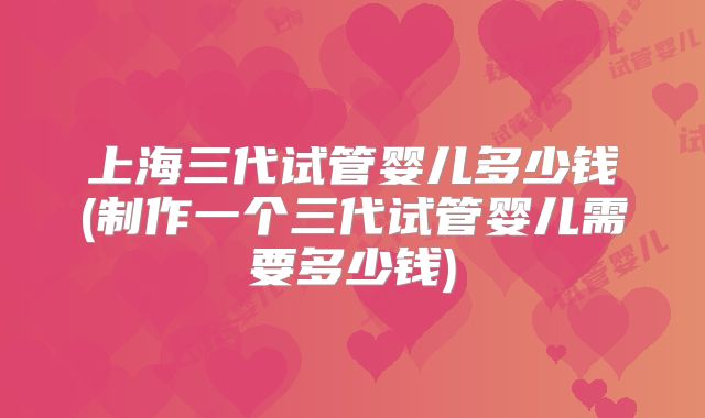 上海三代试管婴儿多少钱(制作一个三代试管婴儿需要多少钱)