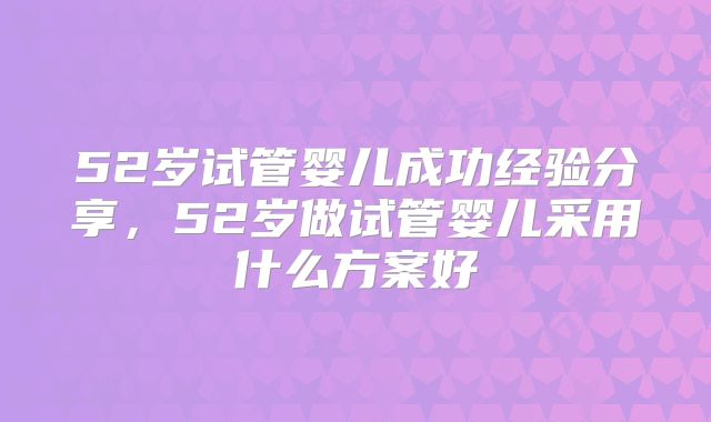 52岁试管婴儿成功经验分享,52岁做试管婴儿采用什么方案好