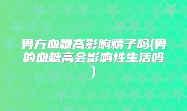 男方血糖高影响精子吗(男的血糖高会影响性生活吗)