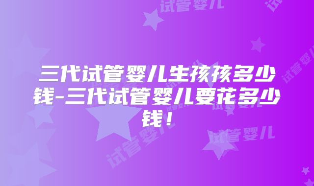 三代试管婴儿生孩孩多少钱-三代试管婴儿要花多少钱!