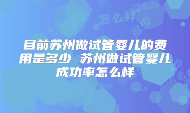 目前苏州做试管婴儿的费用是多少 苏州做试管婴儿成功率怎么样