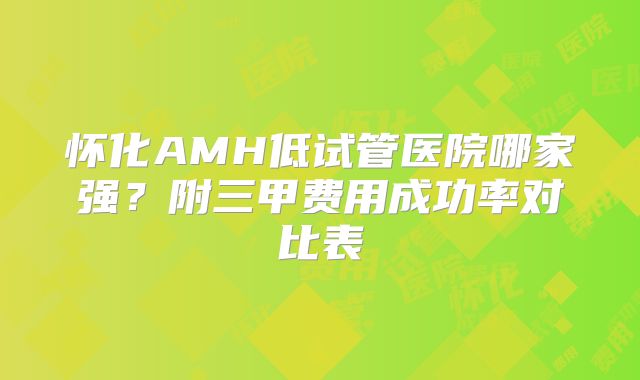 怀化AMH低试管医院哪家强?附三甲费用成功率对比表