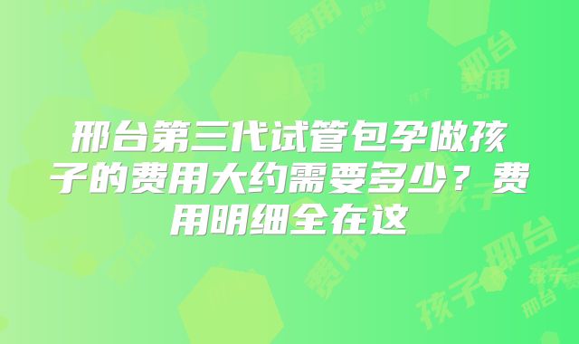 邢台第三代试管包孕做孩子的费用大约需要多少？费用明细全在这