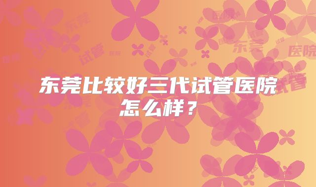 东莞比较好三代试管医院怎么样？