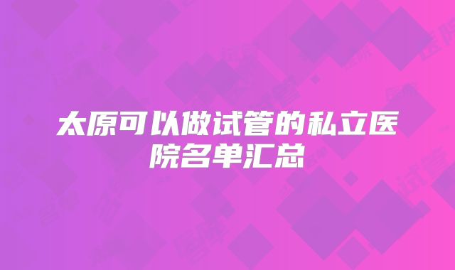 太原可以做试管的私立医院名单汇总