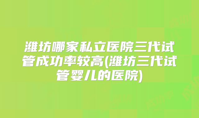 潍坊哪家私立医院三代试管成功率较高(潍坊三代试管婴儿的医院)